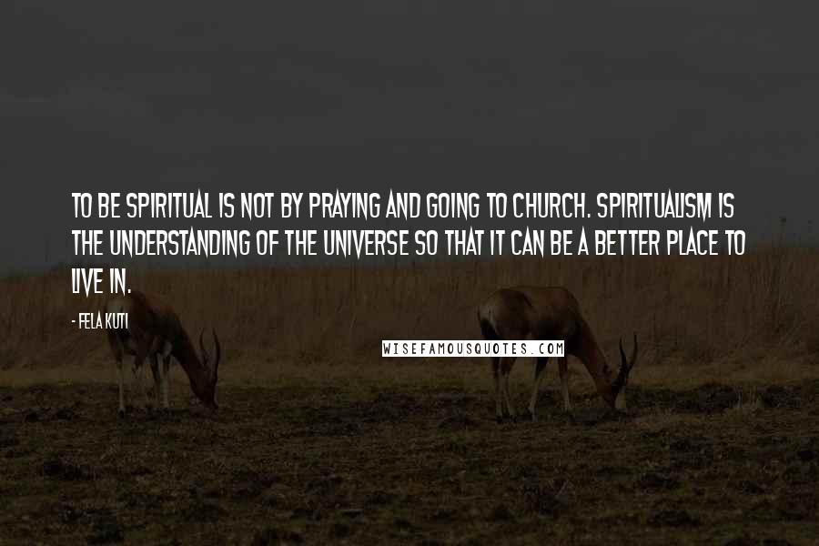 Fela Kuti quotes: To be spiritual is not by praying and going to church. Spiritualism is the understanding of the universe so that it can be a better place to live in.