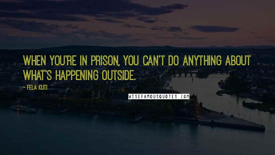 Fela Kuti quotes: When you're in prison, you can't do anything about what's happening outside.