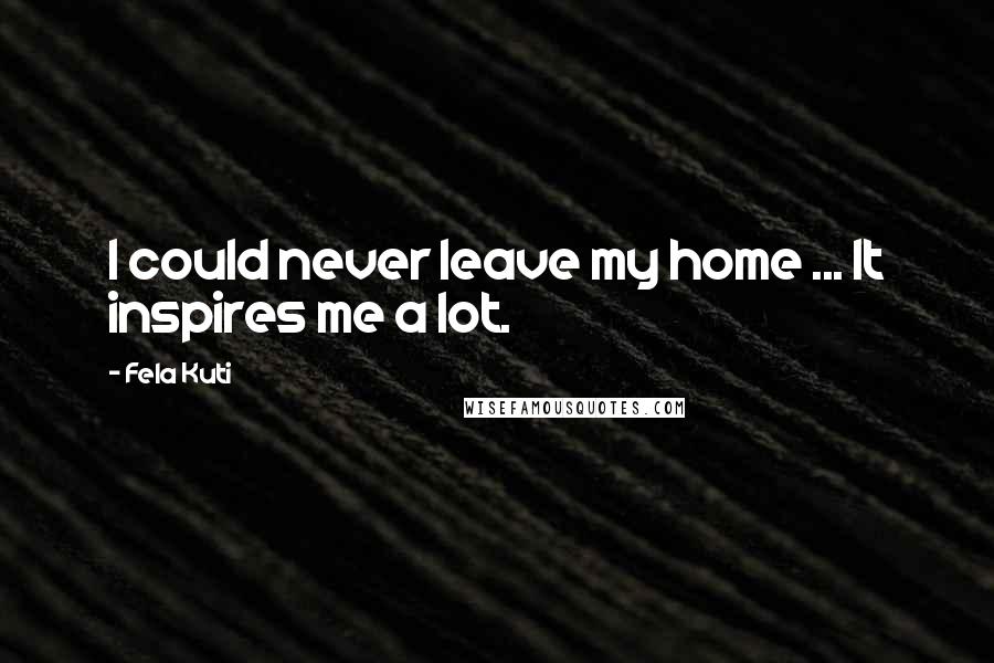 Fela Kuti quotes: I could never leave my home ... It inspires me a lot.