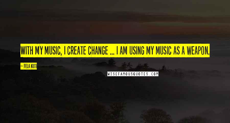 Fela Kuti quotes: With my music, I create change ... I am using my music as a weapon.