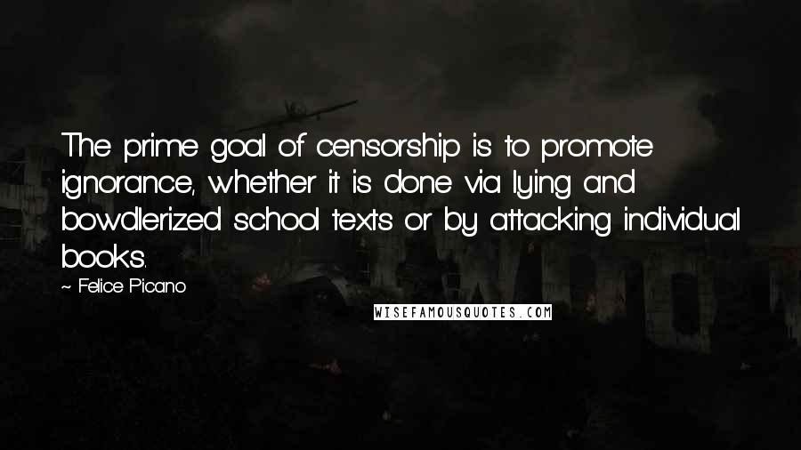 Felice Picano quotes: The prime goal of censorship is to promote ignorance, whether it is done via lying and bowdlerized school texts or by attacking individual books. Felice Picano quotes: The prime goal of censorship is to promote ignorance, whether it is done via lying and bowdlerized school texts or by attacking individual books.