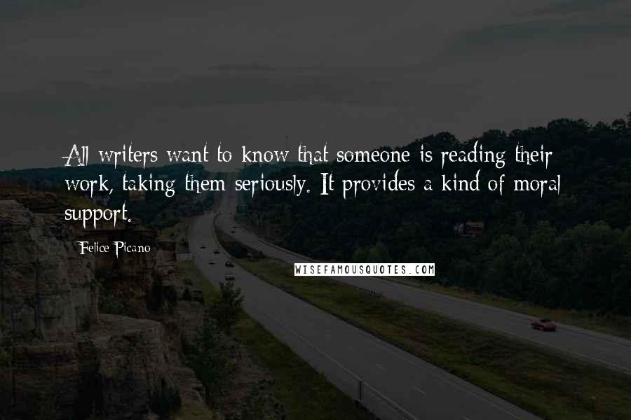 Felice Picano quotes: All writers want to know that someone is reading their work, taking them seriously. It provides a kind of moral support. Felice Picano quotes: All writers want to know that someone is reading their work, taking them seriously. It provides a kind of moral support.