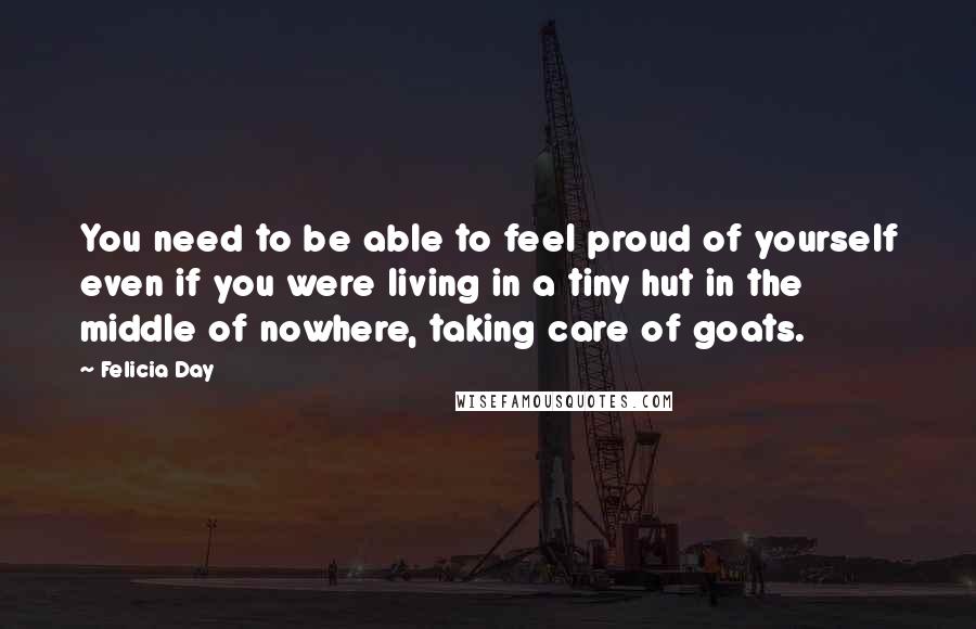 Felicia Day quotes: You need to be able to feel proud of yourself even if you were living in a tiny hut in the middle of nowhere, taking care of goats.