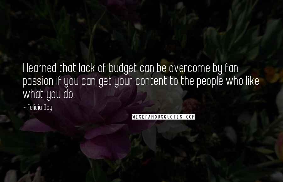 Felicia Day quotes: I learned that lack of budget can be overcome by fan passion if you can get your content to the people who like what you do. Felicia Day quotes: I learned that lack of budget can be overcome by fan passion if you can get your content to the people who like what you do.