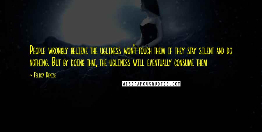 Felicia Denise quotes: People wrongly believe the ugliness won't touch them if they stay silent and do nothing. But by doing that, the ugliness will eventually consume them Felicia Denise quotes: People wrongly believe the ugliness won't touch them if they stay silent and do nothing. But by doing that, the ugliness will eventually consume them