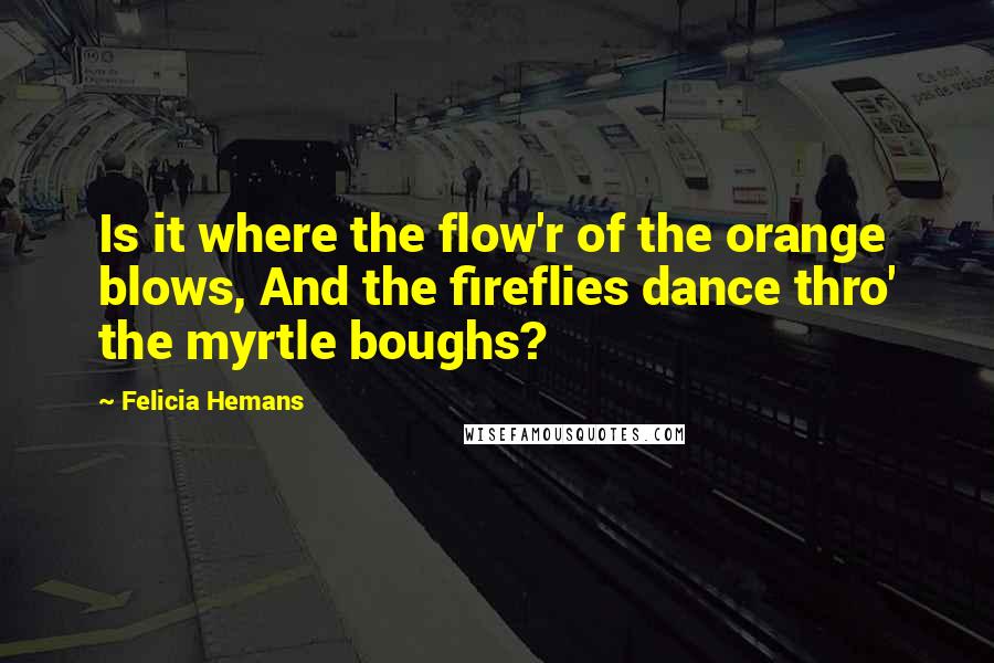 Felicia Hemans quotes: Is it where the flow'r of the orange blows, And the fireflies dance thro' the myrtle boughs?