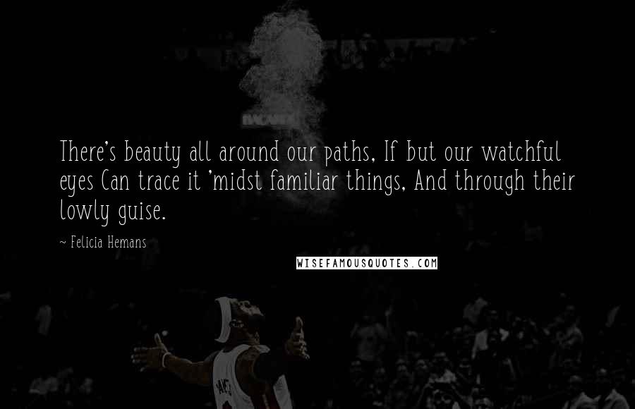 Felicia Hemans quotes: There's beauty all around our paths, If but our watchful eyes Can trace it 'midst familiar things, And through their lowly guise.