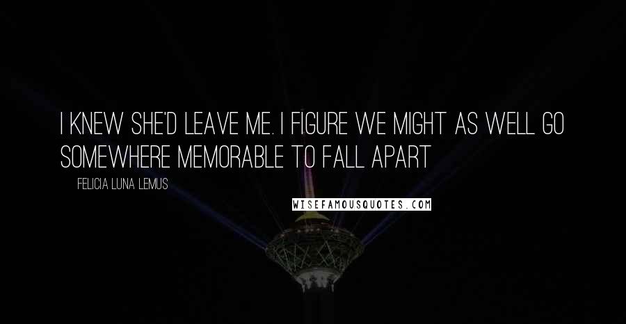 Felicia Luna Lemus quotes: i knew she'd leave me. i figure we might as well go somewhere memorable to fall apart Felicia Luna Lemus quotes: i knew she'd leave me. i figure we might as well go somewhere memorable to fall apart