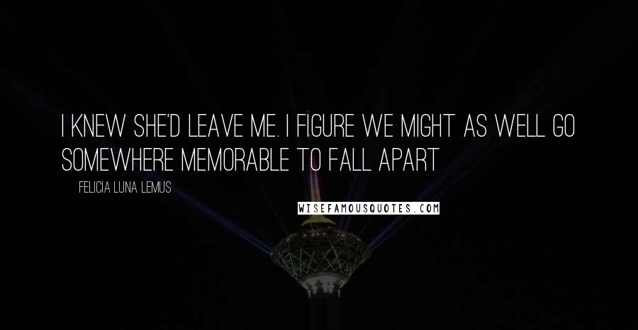 Felicia Luna Lemus quotes: i knew she'd leave me. i figure we might as well go somewhere memorable to fall apart