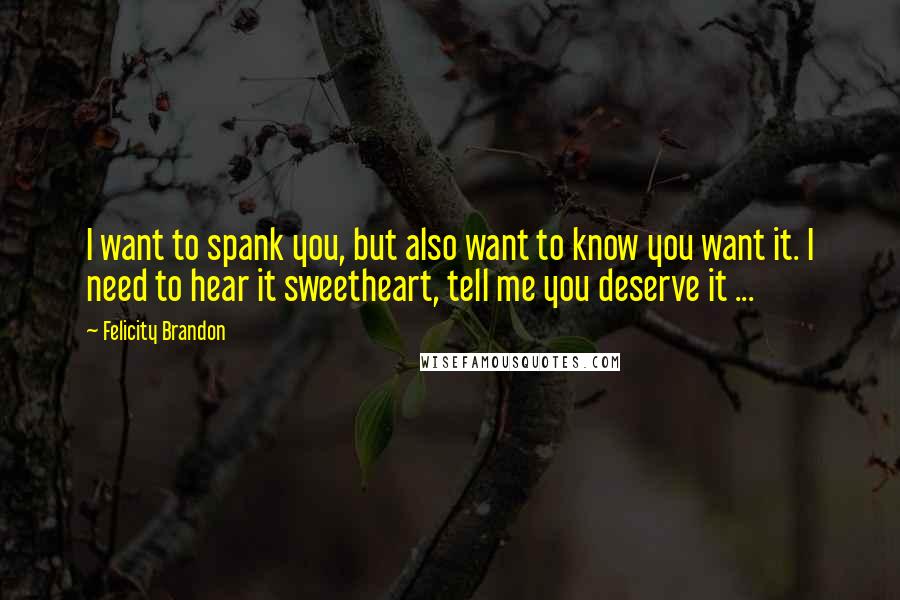 Felicity Brandon quotes: I want to spank you, but also want to know you want it. I need to hear it sweetheart, tell me you deserve it ... Felicity Brandon quotes: I want to spank you, but also want to know you want it. I need to hear it sweetheart, tell me you deserve it ...