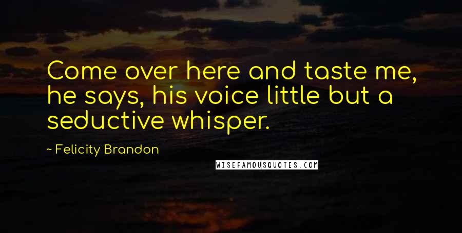 Felicity Brandon quotes: Come over here and taste me, he says, his voice little but a seductive whisper.