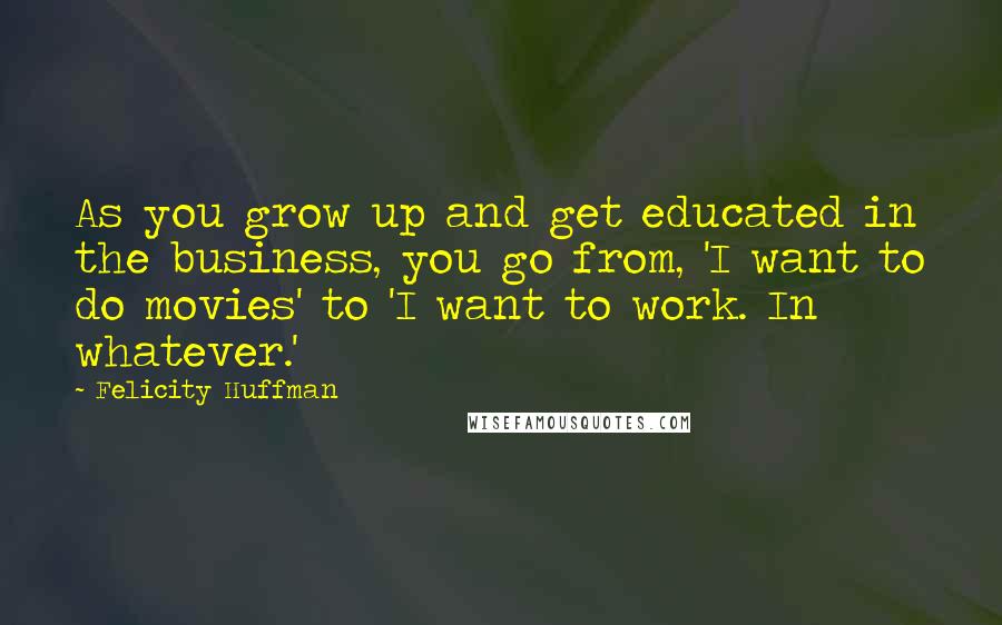 Felicity Huffman quotes: As you grow up and get educated in the business, you go from, 'I want to do movies' to 'I want to work. In whatever.' Felicity Huffman quotes: As you grow up and get educated in the business, you go from, 'I want to do movies' to 'I want to work. In whatever.'