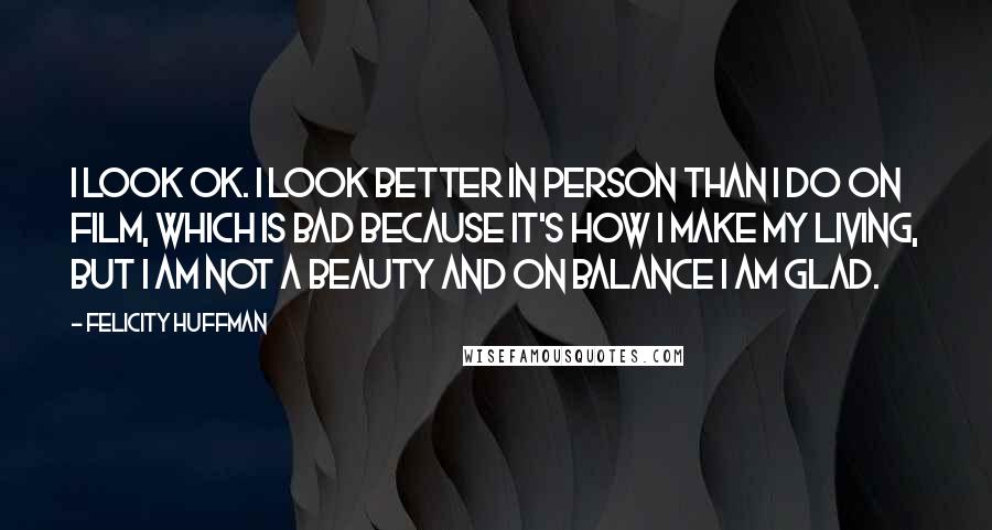 Felicity Huffman quotes: I look OK. I look better in person than I do on film, which is bad because it's how I make my living, but I am not a beauty and