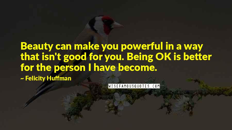 Felicity Huffman quotes: Beauty can make you powerful in a way that isn't good for you. Being OK is better for the person I have become.