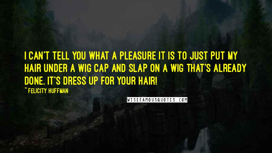 Felicity Huffman quotes: I can't tell you what a pleasure it is to just put my hair under a wig cap and slap on a wig that's already done. It's dress up for