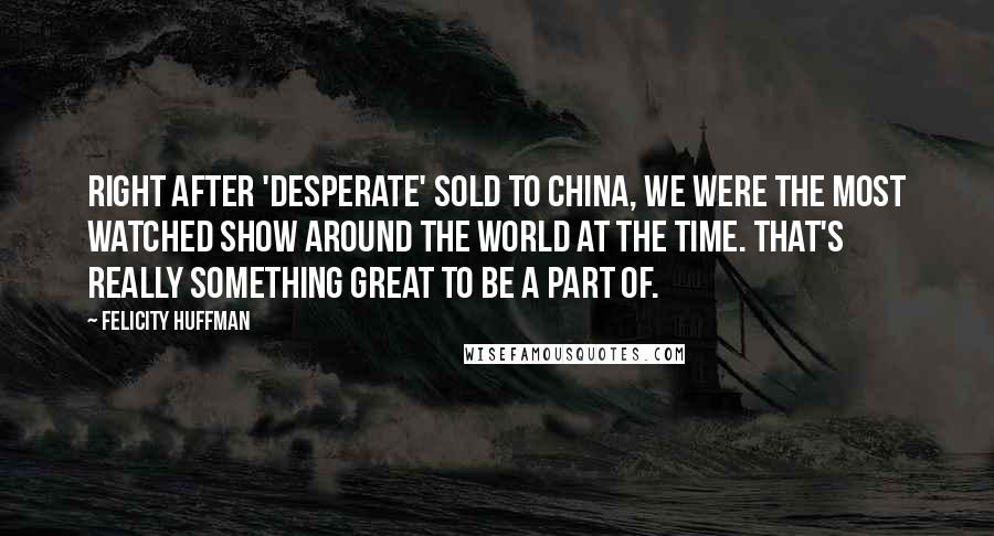 Felicity Huffman quotes: Right after 'Desperate' sold to China, we were the most watched show around the world at the time. That's really something great to be a part of. Felicity Huffman quotes: Right after 'Desperate' sold to China, we were the most watched show around the world at the time. That's really something great to be a part of.