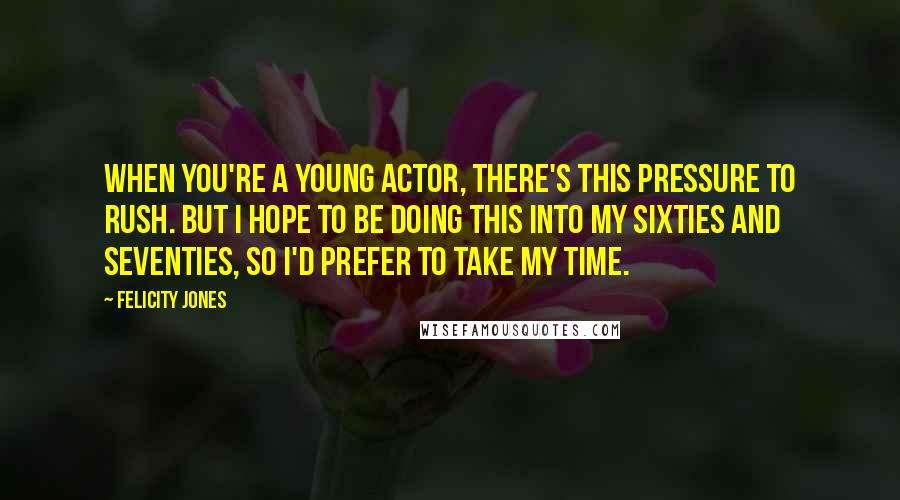 Felicity Jones quotes: When you're a young actor, there's this pressure to rush. But I hope to be doing this into my sixties and seventies, so I'd prefer to take my time.