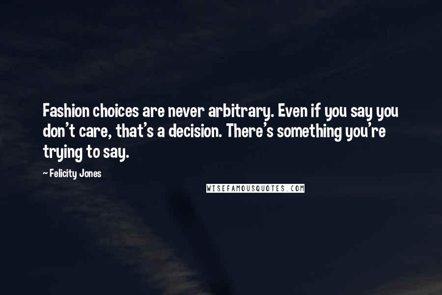 Felicity Jones quotes: Fashion choices are never arbitrary. Even if you say you don't care, that's a decision. There's something you're trying to say.