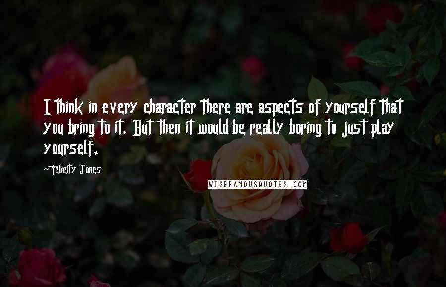 Felicity Jones quotes: I think in every character there are aspects of yourself that you bring to it. But then it would be really boring to just play yourself.