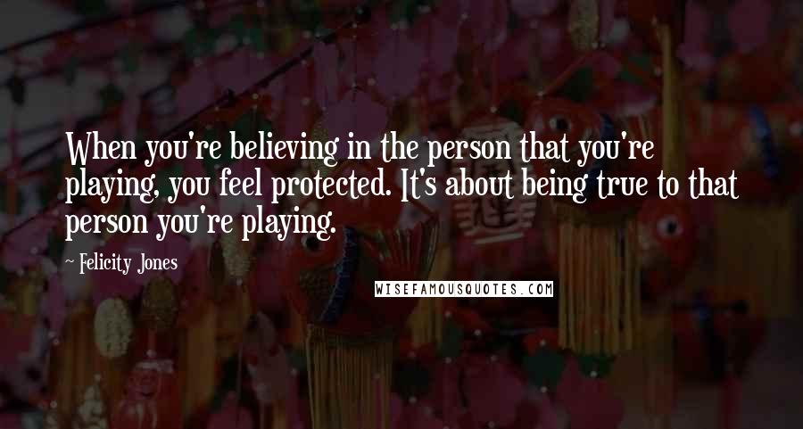 Felicity Jones quotes: When you're believing in the person that you're playing, you feel protected. It's about being true to that person you're playing.