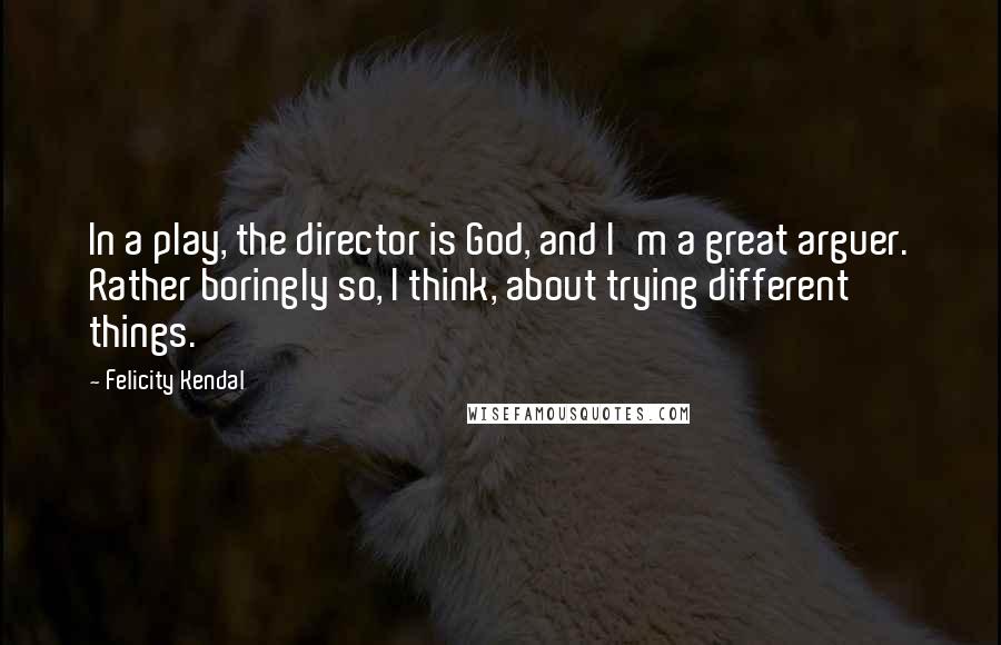 Felicity Kendal quotes: In a play, the director is God, and I'm a great arguer. Rather boringly so, I think, about trying different things.