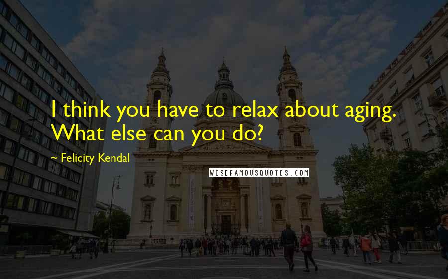 Felicity Kendal quotes: I think you have to relax about aging. What else can you do?