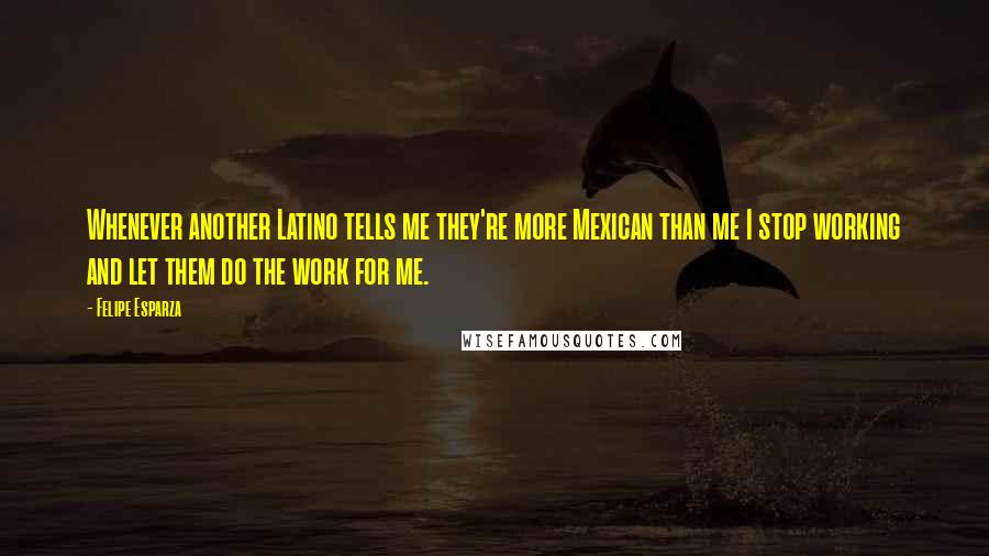 Felipe Esparza quotes: Whenever another Latino tells me they're more Mexican than me I stop working and let them do the work for me.