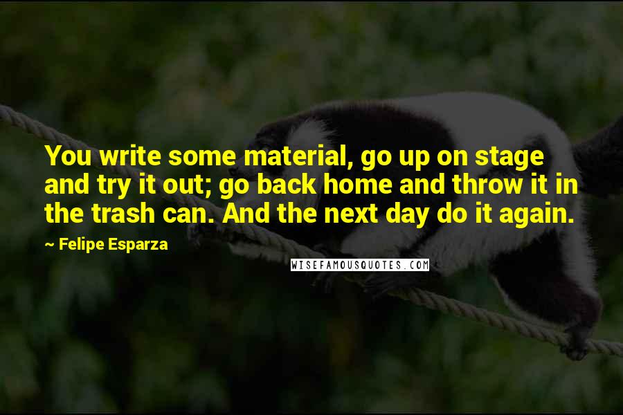 Felipe Esparza quotes: You write some material, go up on stage and try it out; go back home and throw it in the trash can. And the next day do it again.