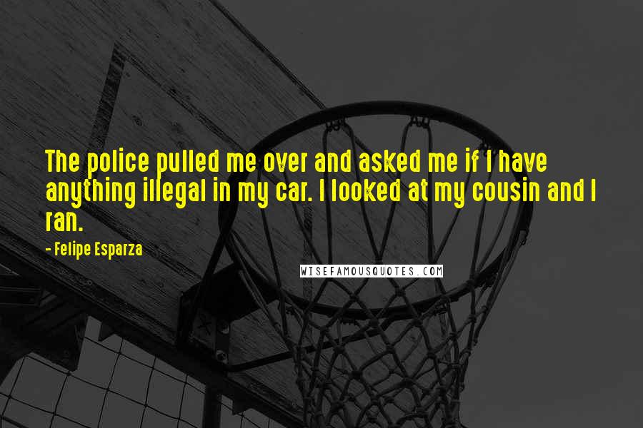 Felipe Esparza quotes: The police pulled me over and asked me if I have anything illegal in my car. I looked at my cousin and I ran.