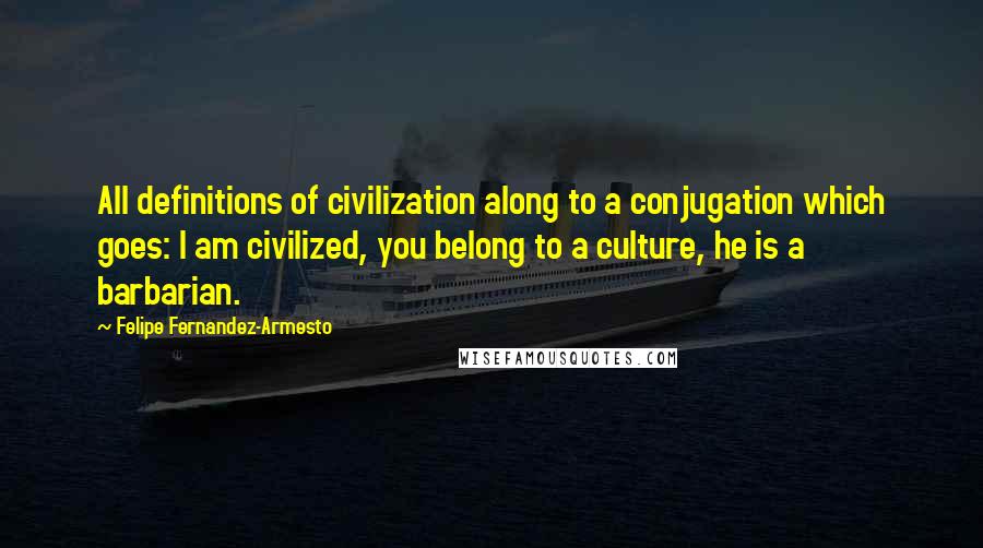 Felipe Fernandez-Armesto quotes: All definitions of civilization along to a conjugation which goes: I am civilized, you belong to a culture, he is a barbarian. Felipe Fernandez-Armesto quotes: All definitions of civilization along to a conjugation which goes: I am civilized, you belong to a culture, he is a barbarian.