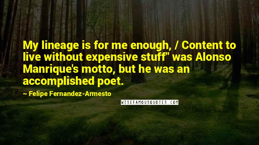 Felipe Fernandez-Armesto quotes: My lineage is for me enough, / Content to live without expensive stuff" was Alonso Manrique's motto, but he was an accomplished poet. Felipe Fernandez-Armesto quotes: My lineage is for me enough, / Content to live without expensive stuff" was Alonso Manrique's motto, but he was an accomplished poet.