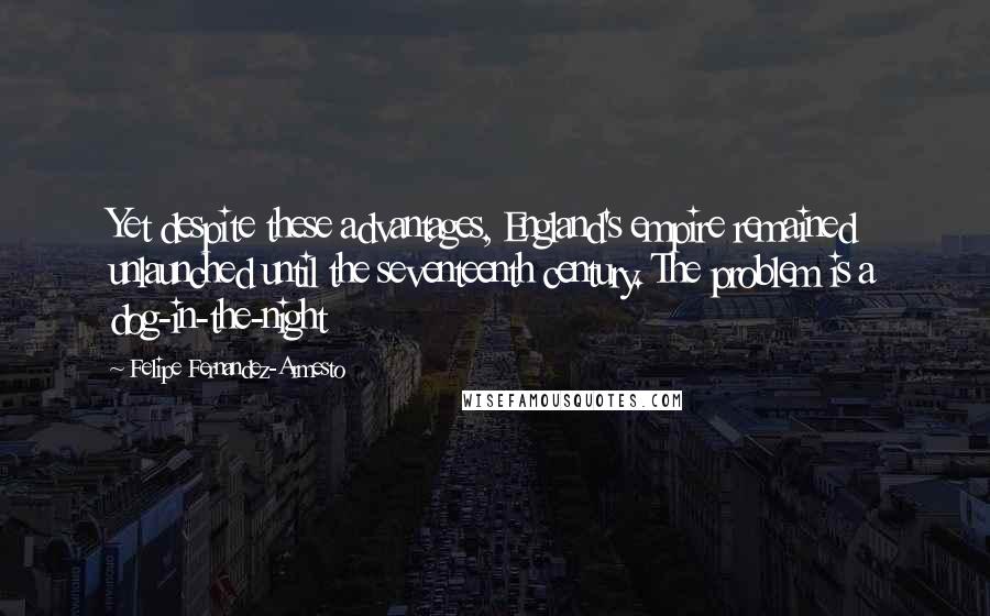 Felipe Fernandez-Armesto quotes: Yet despite these advantages, England's empire remained unlaunched until the seventeenth century. The problem is a dog-in-the-night Felipe Fernandez-Armesto quotes: Yet despite these advantages, England's empire remained unlaunched until the seventeenth century. The problem is a dog-in-the-night