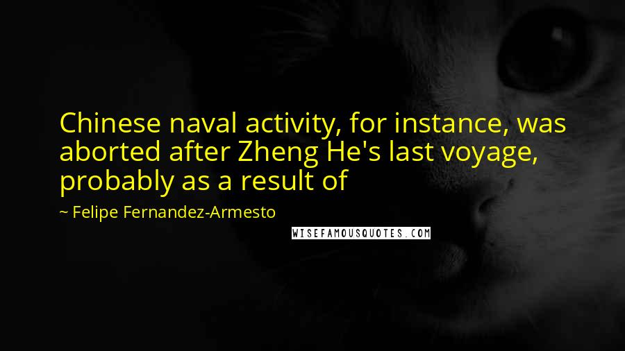 Felipe Fernandez-Armesto quotes: Chinese naval activity, for instance, was aborted after Zheng He's last voyage, probably as a result of Felipe Fernandez-Armesto quotes: Chinese naval activity, for instance, was aborted after Zheng He's last voyage, probably as a result of