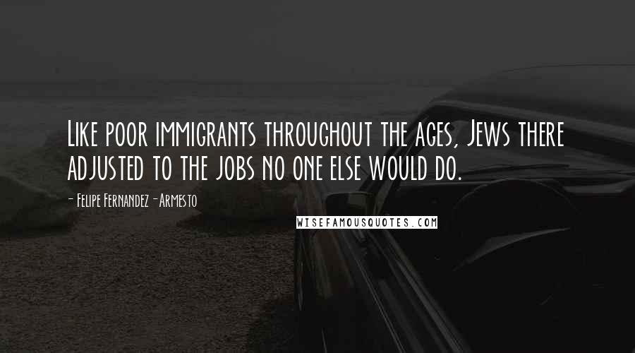 Felipe Fernandez-Armesto quotes: Like poor immigrants throughout the ages, Jews there adjusted to the jobs no one else would do.