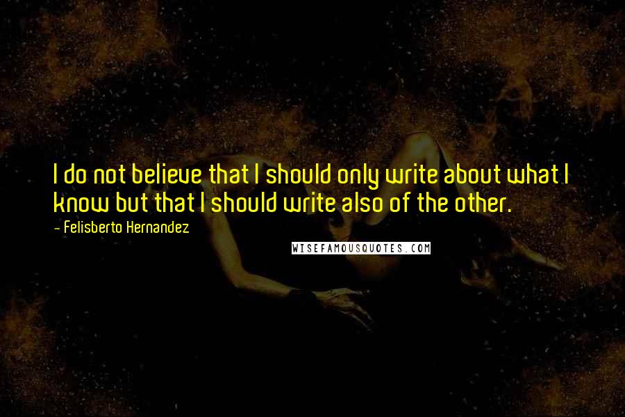 Felisberto Hernandez quotes: I do not believe that I should only write about what I know but that I should write also of the other. Felisberto Hernandez quotes: I do not believe that I should only write about what I know but that I should write also of the other.