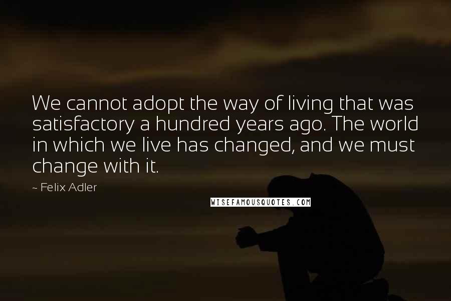 Felix Adler quotes: We cannot adopt the way of living that was satisfactory a hundred years ago. The world in which we live has changed, and we must change with it.