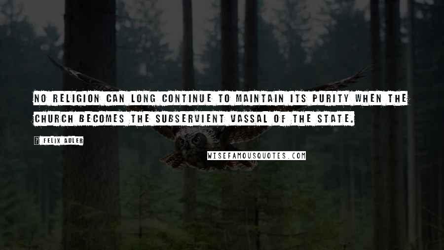 Felix Adler quotes: No religion can long continue to maintain its purity when the church becomes the subservient vassal of the state.