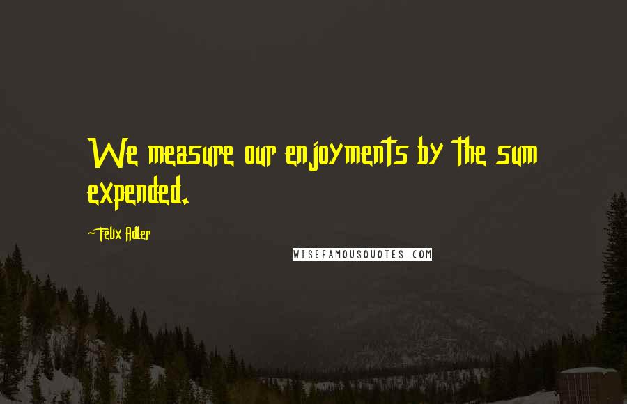 Felix Adler quotes: We measure our enjoyments by the sum expended.