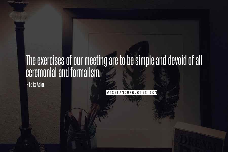 Felix Adler quotes: The exercises of our meeting are to be simple and devoid of all ceremonial and formalism.