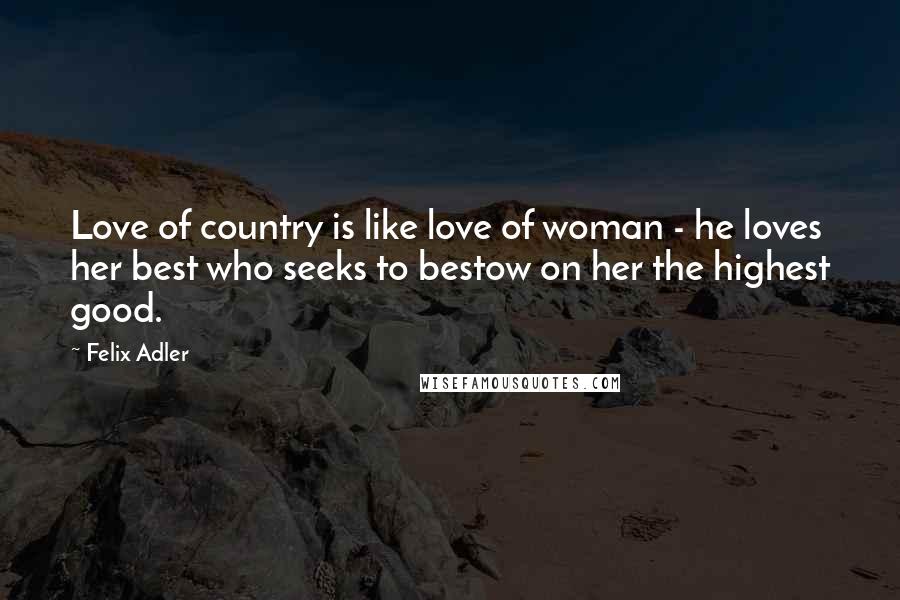 Felix Adler quotes: Love of country is like love of woman - he loves her best who seeks to bestow on her the highest good.
