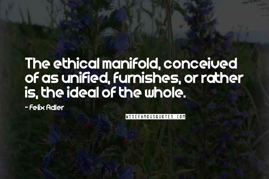 Felix Adler quotes: The ethical manifold, conceived of as unified, furnishes, or rather is, the ideal of the whole.