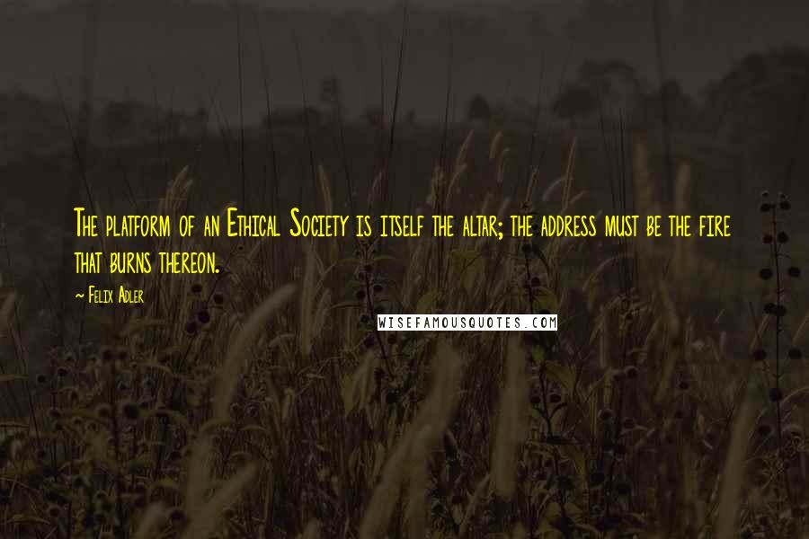 Felix Adler quotes: The platform of an Ethical Society is itself the altar; the address must be the fire that burns thereon.