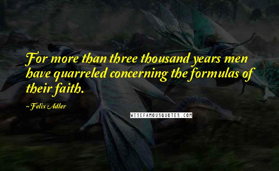 Felix Adler quotes: For more than three thousand years men have quarreled concerning the formulas of their faith.