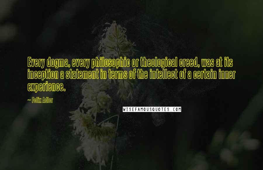 Felix Adler quotes: Every dogma, every philosophic or theological creed, was at its inception a statement in terms of the intellect of a certain inner experience. Felix Adler quotes: Every dogma, every philosophic or theological creed, was at its inception a statement in terms of the intellect of a certain inner experience.