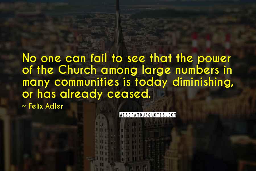 Felix Adler quotes: No one can fail to see that the power of the Church among large numbers in many communities is today diminishing, or has already ceased.