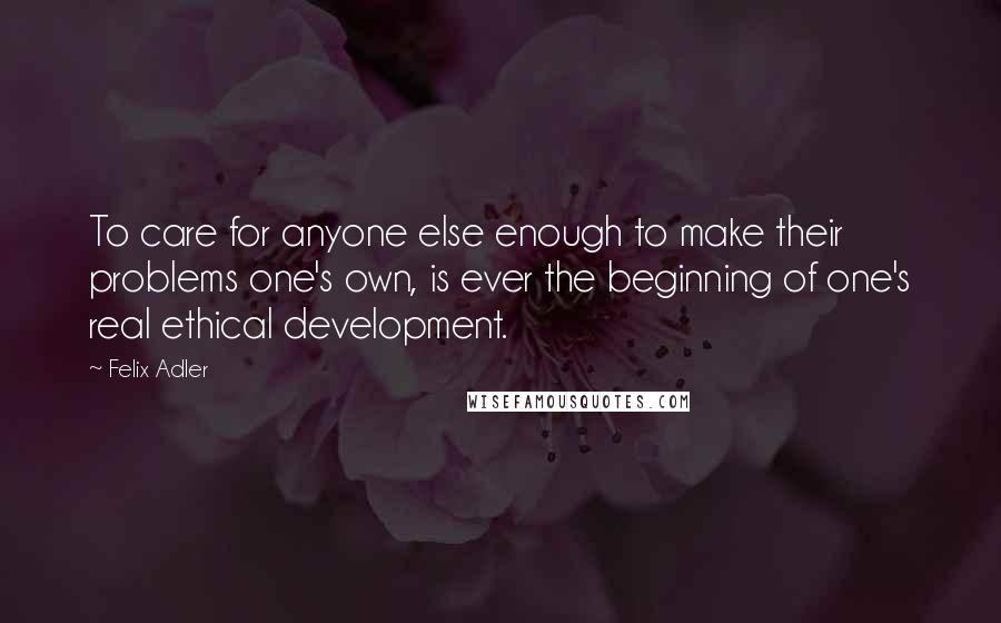 Felix Adler quotes: To care for anyone else enough to make their problems one's own, is ever the beginning of one's real ethical development. Felix Adler quotes: To care for anyone else enough to make their problems one's own, is ever the beginning of one's real ethical development.