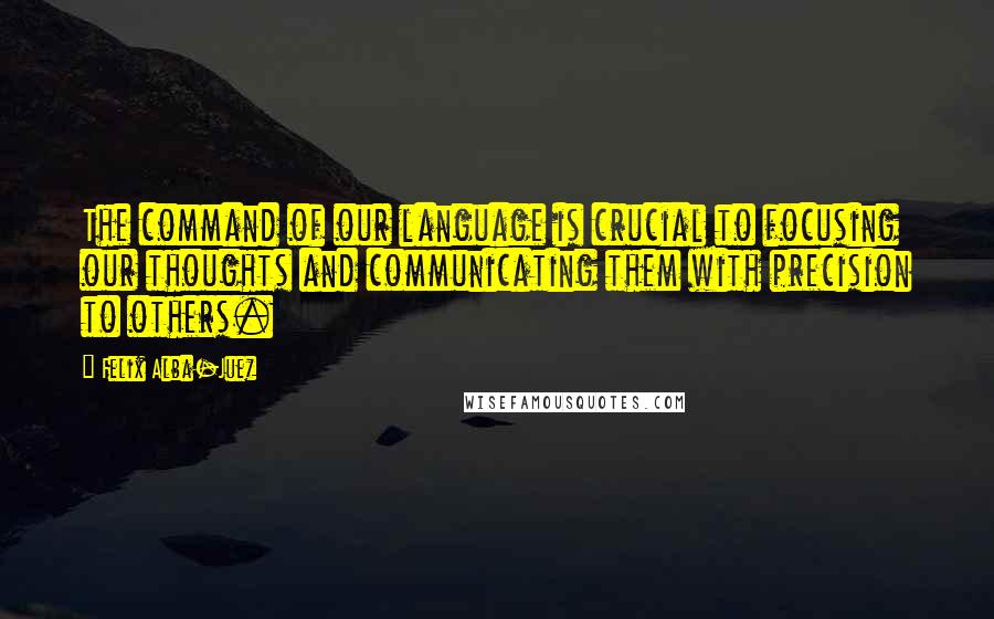 Felix Alba-Juez quotes: The command of our language is crucial to focusing our thoughts and communicating them with precision to others.