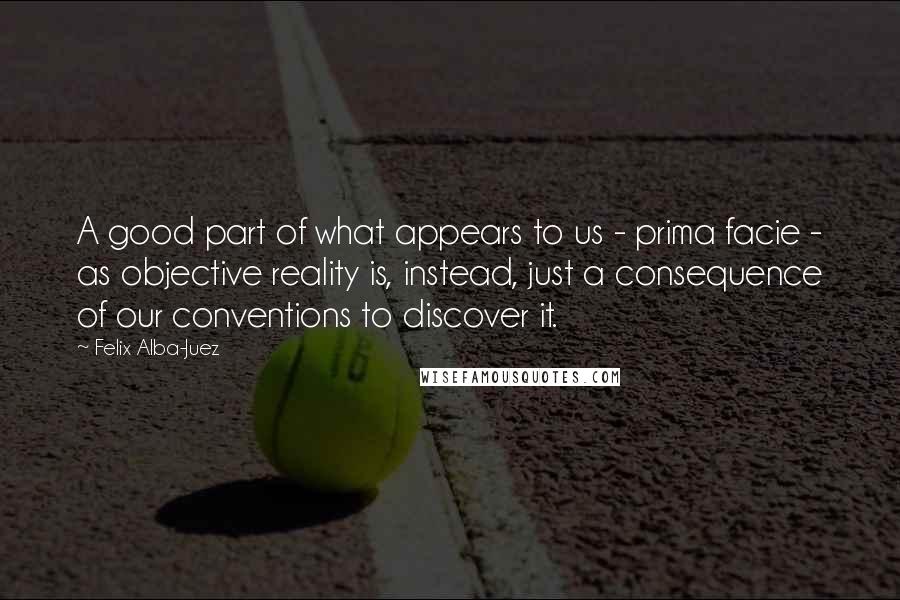 Felix Alba-Juez quotes: A good part of what appears to us - prima facie - as objective reality is, instead, just a consequence of our conventions to discover it.