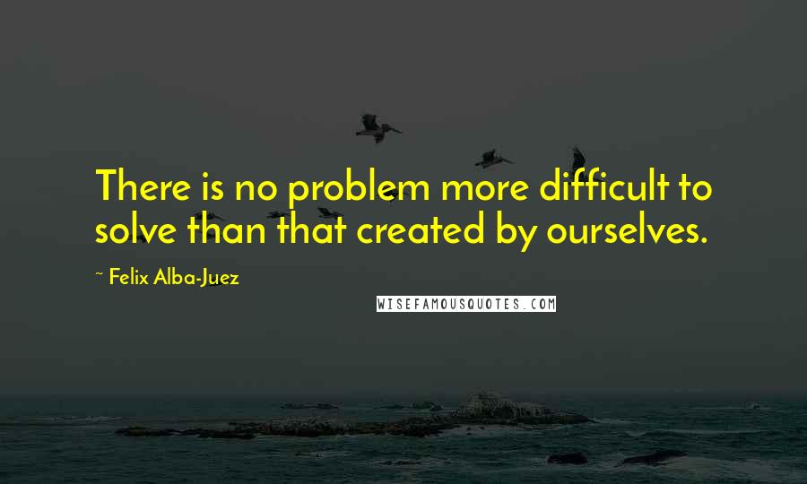 Felix Alba-Juez quotes: There is no problem more difficult to solve than that created by ourselves.