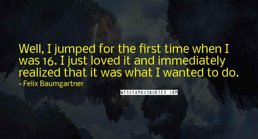 Felix Baumgartner quotes: Well, I jumped for the first time when I was 16. I just loved it and immediately realized that it was what I wanted to do.